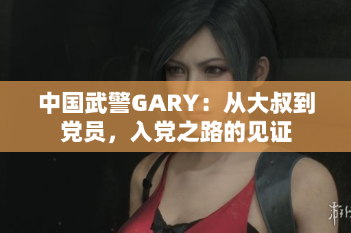 中國武警GARY：從大叔到黨員，入黨之路的見證