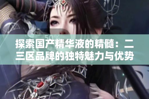探索國產(chǎn)精華液的精髓：二三區(qū)品牌的獨(dú)特魅力與優(yōu)勢