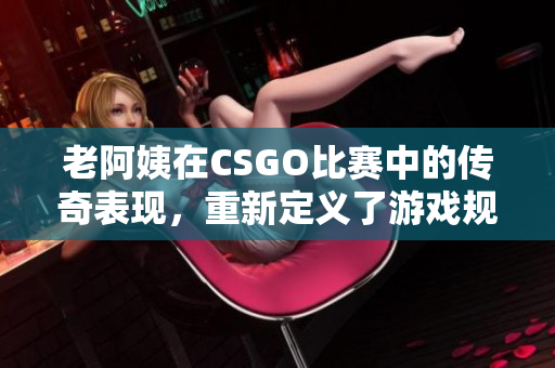 老阿姨在CSGO比賽中的傳奇表現(xiàn)，重新定義了游戲規(guī)則