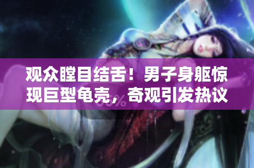 觀眾瞠目結(jié)舌！男子身軀驚現(xiàn)巨型龜殼，奇觀引發(fā)熱議
