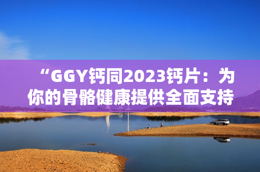 “GGY鈣同2023鈣片：為你的骨骼健康提供全面支持！”