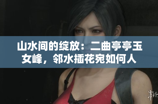 山水間的綻放：二曲亭亭玉女峰，鄰水插花宛如何人