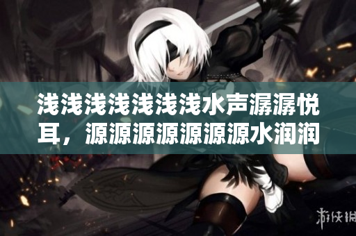 淺淺淺淺淺淺淺水聲潺潺悅耳，源源源源源源源水潤潤潤潤滋潤心靈