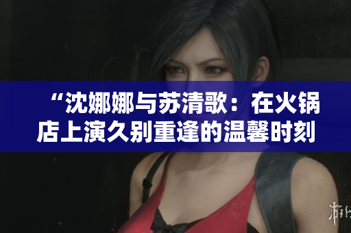 “沈娜娜與蘇清歌：在火鍋店上演久別重逢的溫馨時(shí)刻”