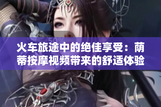 火車旅途中的絕佳享受：蔭蒂按摩視頻帶來的舒適體驗