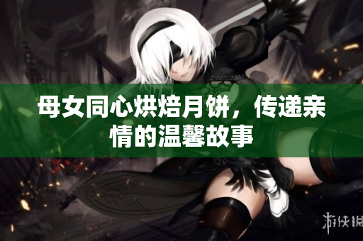 母女同心烘焙月餅，傳遞親情的溫馨故事