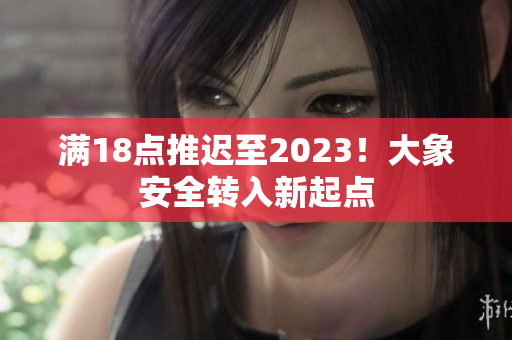 滿18點(diǎn)推遲至2023！大象安全轉(zhuǎn)入新起點(diǎn)