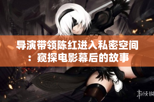 導演帶領陳紅進入私密空間：窺探電影幕后的故事