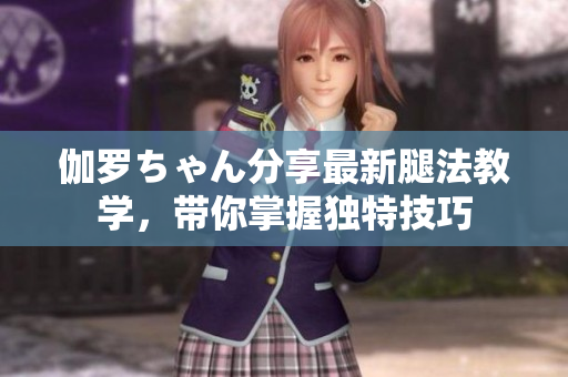 伽羅ちゃん分享最新腿法教學，帶你掌握獨特技巧