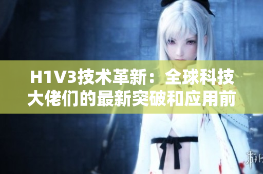H1V3技術(shù)革新：全球科技大佬們的最新突破和應(yīng)用前景