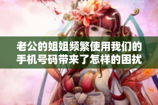 老公的姐姐頻繁使用我們的手機號碼帶來了怎樣的困擾？