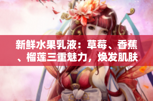 新鮮水果乳液：草莓、香蕉、榴蓮三重魅力，煥發(fā)肌膚活力與滋潤