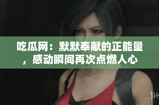 吃瓜網(wǎng)：默默奉獻的正能量，感動瞬間再次點燃人心