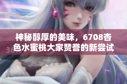 神秘醇厚的美味，6708杏色水蜜桃大家贊譽的新嘗試