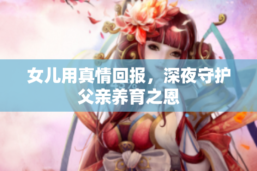 女兒用真情回報，深夜守護父親養(yǎng)育之恩