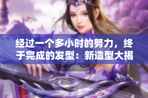 經(jīng)過一個多小時的努力，終于完成的發(fā)型：新造型大揭秘！