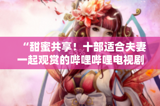 “甜蜜共享！十部適合夫妻一起觀賞的嗶哩嗶哩電視劇推薦”