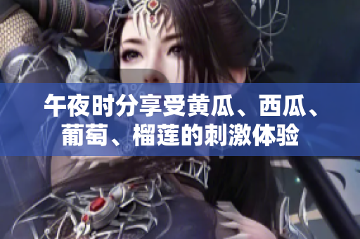 午夜時分享受黃瓜、西瓜、葡萄、榴蓮的刺激體驗