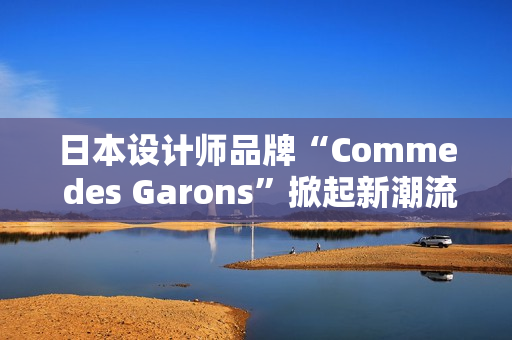日本設(shè)計師品牌“Comme des Garons”掀起新潮流：創(chuàng)新與經(jīng)典的完美融合