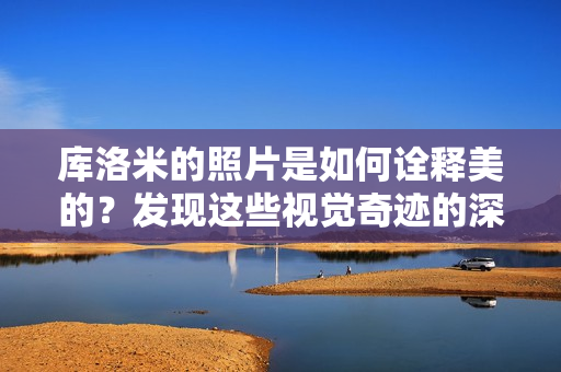 庫洛米的照片是如何詮釋美的？發(fā)現(xiàn)這些視覺奇跡的深層秘密