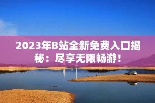2023年B站全新免費入口揭秘：盡享無限暢游！