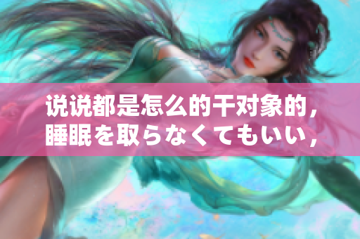 說說都是怎么的干對象的，睡眠を取らなくてもいい，睡覺抓著小雞一晚上會怎樣，睡過年紀最大的多少歲六十多，水潤緊致銷魂低吟古代，水潤緊致銷魂低吟1049