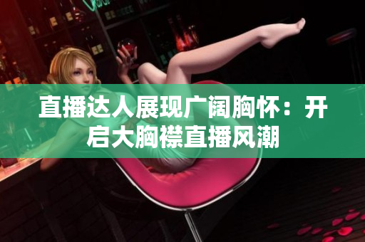 直播達人展現(xiàn)廣闊胸懷：開啟大胸襟直播風潮