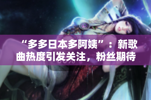 “多多日本多阿姨”：新歌曲熱度引發(fā)關(guān)注，粉絲期待更多創(chuàng)意展示