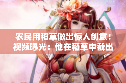 農(nóng)民用稻草做出驚人創(chuàng)意！視頻曝光：他在稻草中截出了這段獨特小片段