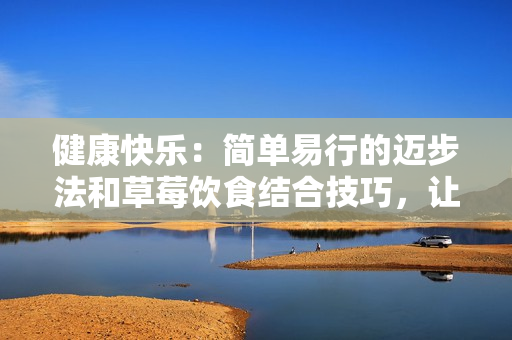 健康快樂(lè)：簡(jiǎn)單易行的邁步法和草莓飲食結(jié)合技巧，讓您的生活更精彩！