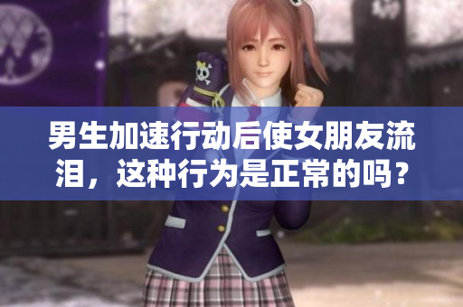 男生加速行動(dòng)后使女朋友流淚，這種行為是正常的嗎？