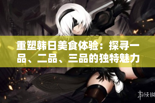 重塑韓日美食體驗：探尋一品、二品、三品的獨特魅力