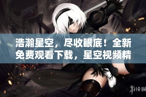 浩瀚星空，盡收眼底！全新免費觀看下載，星空視頻精選大放送！
