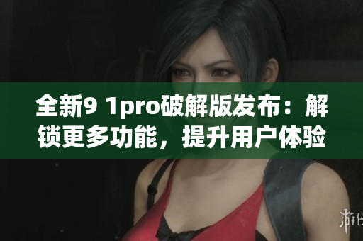 全新9 1pro破解版發(fā)布：解鎖更多功能，提升用戶體驗(yàn)