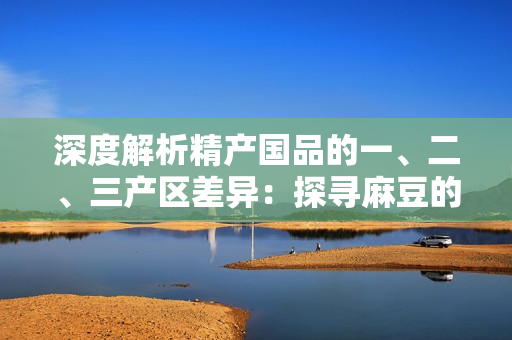 深度解析精產(chǎn)國品的一、二、三產(chǎn)區(qū)差異：探尋麻豆的地域特色與產(chǎn)業(yè)優(yōu)勢