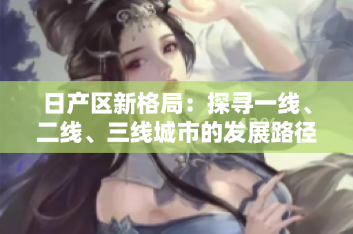 日產(chǎn)區(qū)新格局：探尋一線、二線、三線城市的發(fā)展路徑