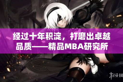 經(jīng)過十年積淀，打磨出卓越品質(zhì)——精品MBA研究所