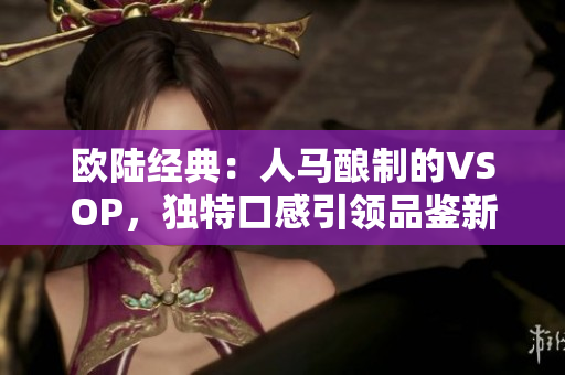 歐陸經(jīng)典：人馬釀制的VSOP，獨特口感引領(lǐng)品鑒新風(fēng)尚