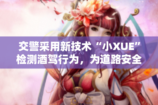 交警采用新技術(shù)“小XUE”檢測(cè)酒駕行為，為道路安全護(hù)航