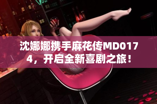沈娜娜攜手麻花傳MD0174，開啟全新喜劇之旅！