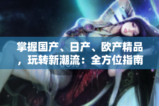 掌握國產(chǎn)、日產(chǎn)、歐產(chǎn)精品，玩轉(zhuǎn)新潮流：全方位指南