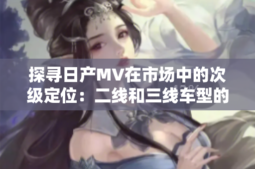 探尋日產(chǎn)MV在市場中的次級定位：二線和三線車型的魅力探索