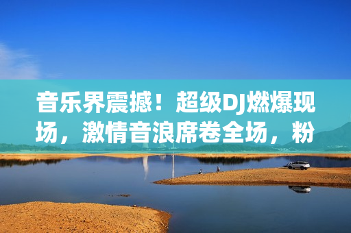 音樂界震撼！超級DJ燃爆現(xiàn)場，激情音浪席卷全場，粉絲熱血沸騰！