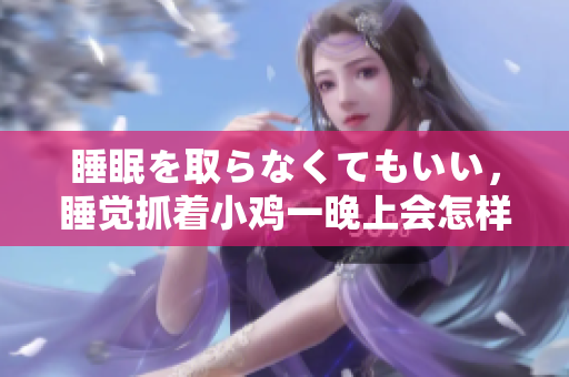 睡眠を取らなくてもいい，睡覺抓著小雞一晚上會怎樣，睡過年紀最大的多少歲六十多，水潤緊致銷魂低吟古代，水潤緊致銷魂低吟，說說都是怎么的干對象的460