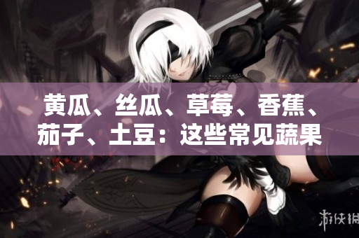黃瓜、絲瓜、草莓、香蕉、茄子、土豆：這些常見蔬果的養(yǎng)分與健康益處