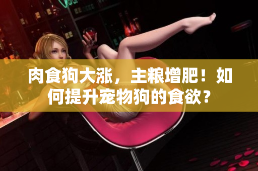 肉食狗大漲，主糧增肥！如何提升寵物狗的食欲？