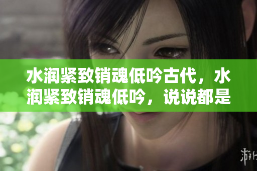 水潤(rùn)緊致銷魂低吟古代，水潤(rùn)緊致銷魂低吟，說說都是怎么的干對(duì)象的，睡眠を取らなくてもいい，睡覺抓著小雞一晚上會(huì)怎樣，睡過年紀(jì)最大的多少歲六十多433