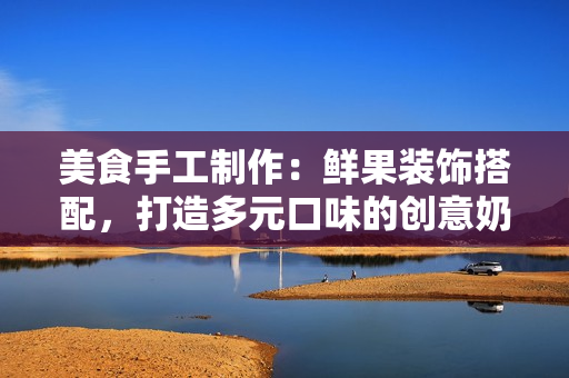 美食手工制作：鮮果裝飾搭配，打造多元口味的創(chuàng)意奶茶