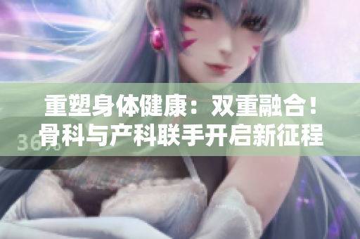 重塑身體健康：雙重融合！骨科與產(chǎn)科聯(lián)手開啟新征程