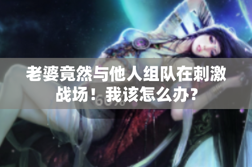 老婆竟然與他人組隊(duì)在刺激戰(zhàn)場(chǎng)！我該怎么辦？